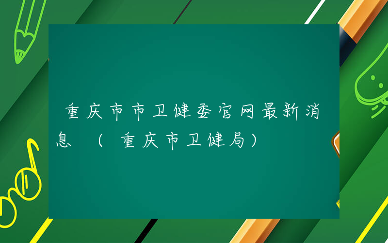 重庆市市卫健委官网最新消息 (重庆市卫健局)